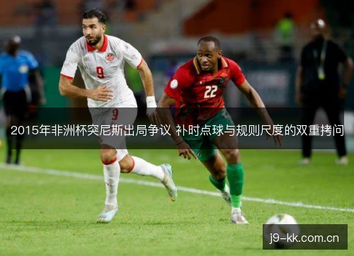 2015年非洲杯突尼斯出局争议 补时点球与规则尺度的双重拷问